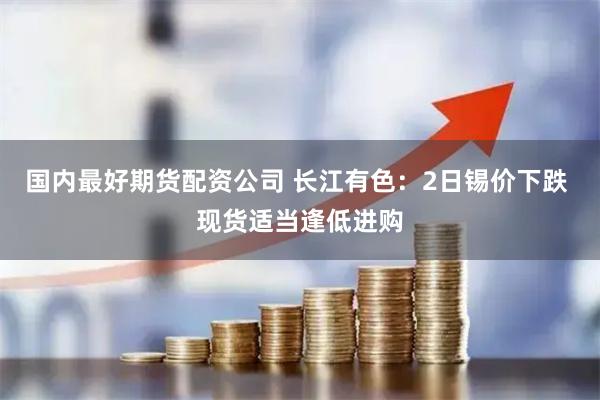 国内最好期货配资公司 长江有色：2日锡价下跌 现货适当逢低进购