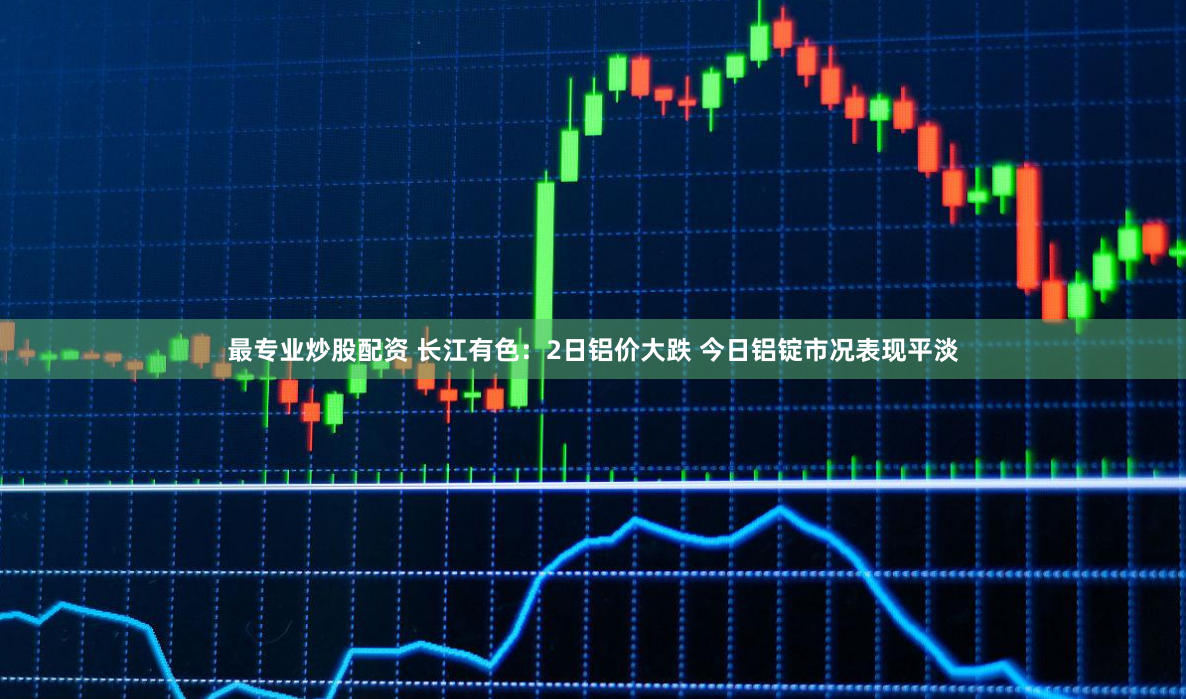 最专业炒股配资 长江有色：2日铝价大跌 今日铝锭市况表现平淡