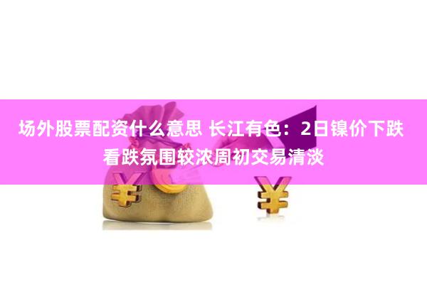 场外股票配资什么意思 长江有色：2日镍价下跌 看跌氛围较浓周初交易清淡