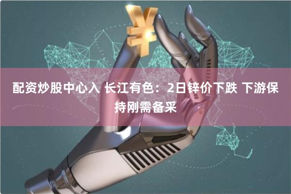 配资炒股中心入 长江有色：2日锌价下跌 下游保持刚需备采