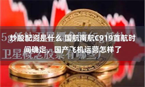 炒股配资是什么 国航南航C919首航时间确定，国产飞机运营怎样了