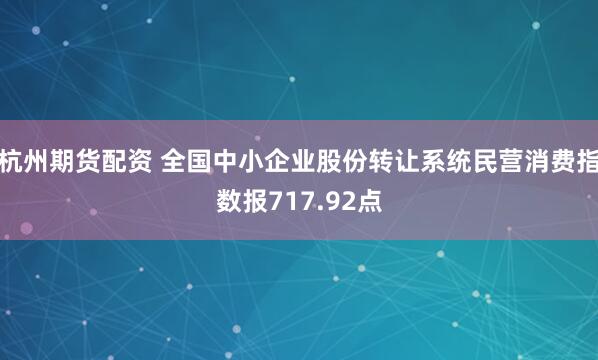 杭州期货配资 全国中小企业股份转让系统民营消费指数报717.92点