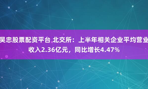 吴忠股票配资平台 北交所：上半年相关企业平均营业收入2.36亿元，同比增长4.47%