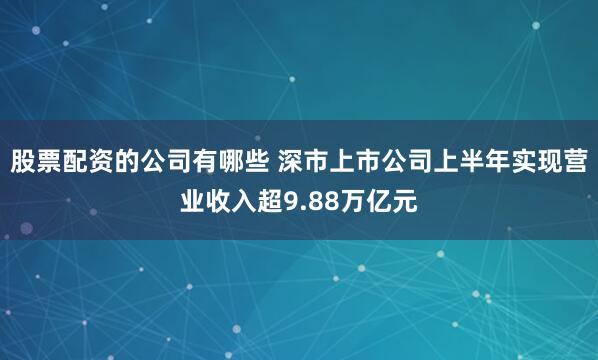 股票配资的公司有哪些 深市上市公司上半年实现营业收入超9.88万亿元