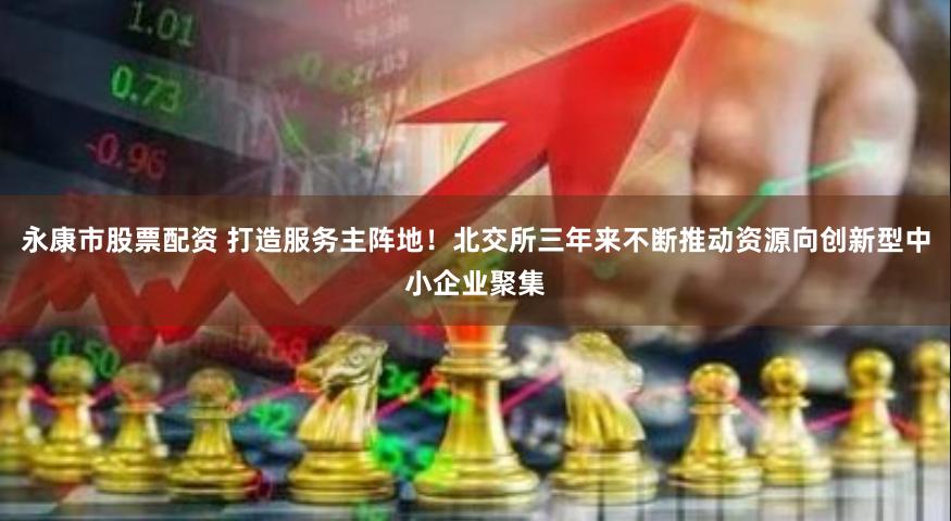 永康市股票配资 打造服务主阵地！北交所三年来不断推动资源向创新型中小企业聚集
