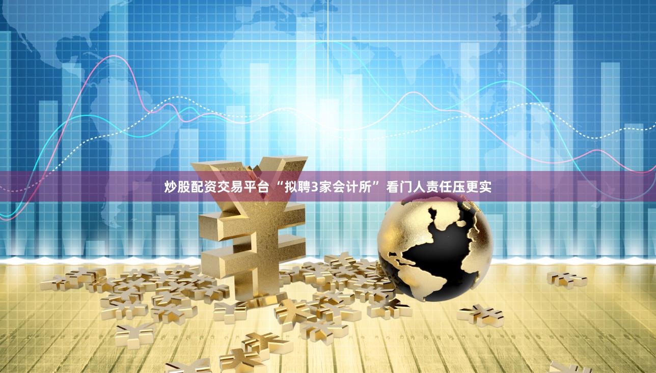 炒股配资交易平台 “拟聘3家会计所” 看门人责任压更实