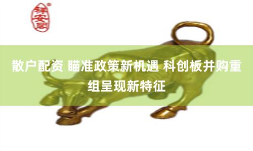 散户配资 瞄准政策新机遇 科创板并购重组呈现新特征
