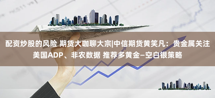 配资炒股的风险 期货大咖聊大宗|中信期货黄笑凡：贵金属关注美国ADP、非农数据 推荐多黄金—空白银策略