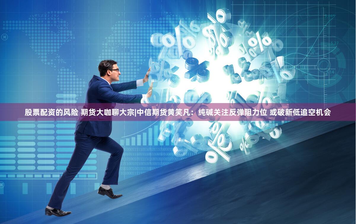 股票配资的风险 期货大咖聊大宗|中信期货黄笑凡：纯碱关注反弹阻力位 或破新低追空机会