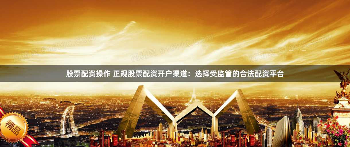 股票配资操作 正规股票配资开户渠道：选择受监管的合法配资平台