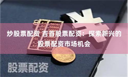炒股票配资 吉首股票配资：探索新兴的股票配资市场机会