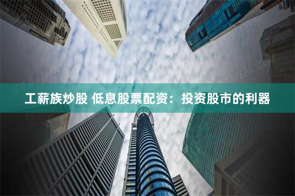 工薪族炒股 低息股票配资：投资股市的利器