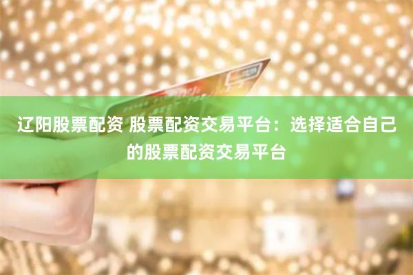 辽阳股票配资 股票配资交易平台：选择适合自己的股票配资交易平台