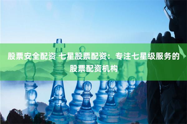 股票安全配资 七星股票配资：专注七星级服务的股票配资机构