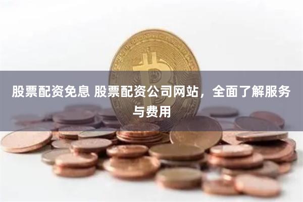 股票配资免息 股票配资公司网站，全面了解服务与费用