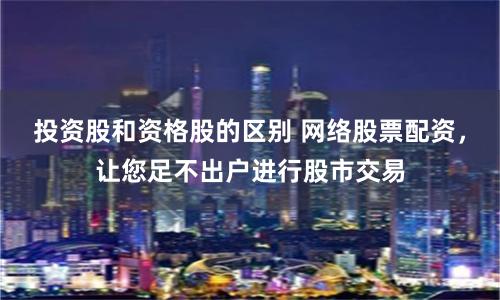 投资股和资格股的区别 网络股票配资，让您足不出户进行股市交易