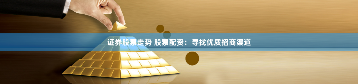 证券股票走势 股票配资：寻找优质招商渠道
