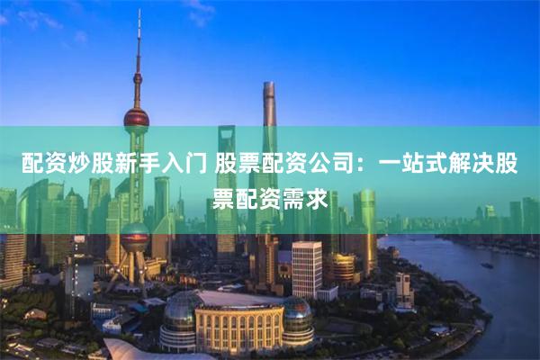 配资炒股新手入门 股票配资公司：一站式解决股票配资需求