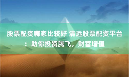 股票配资哪家比较好 清远股票配资平台：助你投资腾飞，财富增值