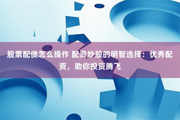 股票配债怎么操作 配资炒股的明智选择：优秀配资，助你投资腾飞
