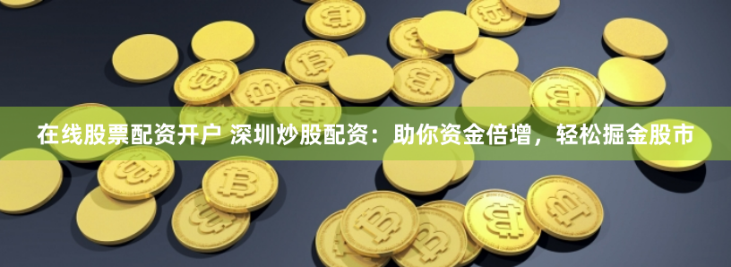 在线股票配资开户 深圳炒股配资：助你资金倍增，轻松掘金股市