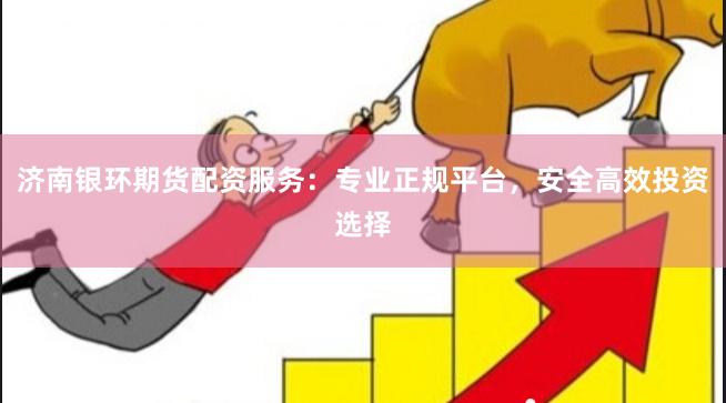 济南银环期货配资服务：专业正规平台，安全高效投资选择