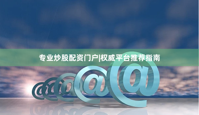 专业炒股配资门户|权威平台推荐指南