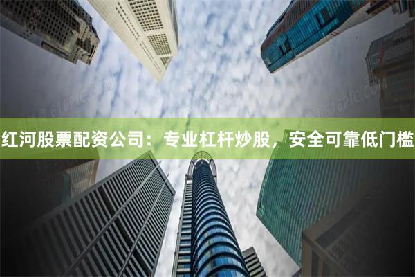 红河股票配资公司：专业杠杆炒股，安全可靠低门槛